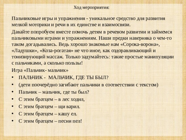 Ход мероприятия:    Пальчиковые игры и упражнения - уникальное средство для развития мелкой моторики и речи в их единстве и взаимосвязи. Давайте попробуем вместе помочь детям в речевом развитии и займемся пальчиковыми играми и упражнениям. Наши предки наверняка о чем-то таком догадывались. Ведь хорошо знакомые нам «Сорока-ворона», «Ладушки», «Коза-рогатая» не что иное, как оздоравливающий и тонизирующий массаж. Только задумайтесь: такие простые манипуляции с пальчиками, а сколько пользы! Игра «Пальчик- мальчик»