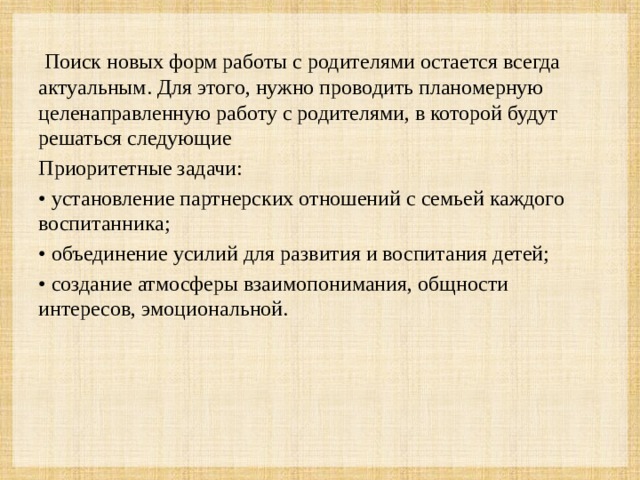 Поиск новых форм работы с родителями остается всегда актуальным. Для этого, нужно проводить планомерную целенаправленную работу с родителями, в которой будут решаться следующие Приоритетные задачи: • установление партнерских отношений с семьей каждого воспитанника; • объединение усилий для развития и воспитания детей; • создание атмосферы взаимопонимания, общности интересов, эмоциональной.