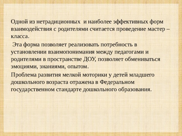 Одной из нетрадиционных и наиболее эффективных форм взаимодействия с родителями считается проведение мастер – класса.  Эта форма позволяет реализовать потребность в установлении взаимопонимания между педагогами и родителями в пространстве ДОУ, позволяет обмениваться эмоциями, знаниями, опытом. Проблема развития мелкой моторики у детей младшего дошкольного возраста отражена в Федеральном государственном стандарте дошкольного образования.