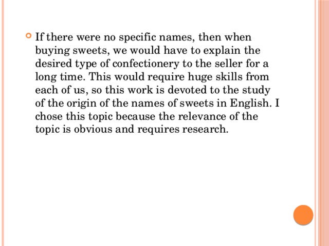 If there were no specific names, then when buying sweets, we would have to explain the desired type of confectionery to the seller for a long time. This would require huge skills from each of us, so this work is devoted to the study of the origin of the names of sweets in English. I chose this topic because the relevance of the topic is obvious and requires research.