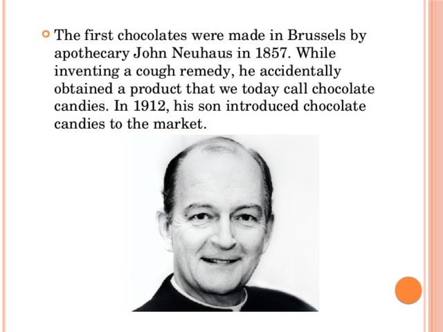 The first chocolates were made in Brussels by apothecary John Neuhaus in 1857. While inventing a cough remedy, he accidentally obtained a product that we today call chocolate candies. In 1912, his son introduced chocolate candies to the market.