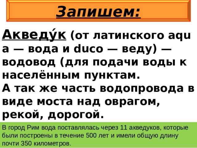 Запишем: Акведу́к  (от латинского aqua — вода и duco — веду) — водовод (для подачи воды к населённым пунктам. А так же часть водопровода в виде моста над оврагом, рекой, дорогой. В город Рим вода поставлялась через 11 акведуков, которые были построены в течение 500 лет и имели общую длину почти 350 километров. 