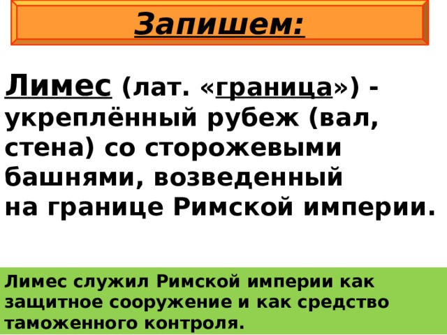 Запишем: Лимес  (лат. « граница ») - укреплённый рубеж (вал, стена) со сторожевыми башнями, возведенный на границе Римской империи. Лимес служил Римской империи как защитное сооружение и как средство таможенного контроля. 