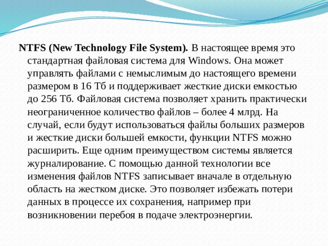 NTFS (New Technology File System).  В настоящее время это стандартная файловая система для Windows. Она может управлять файлами с немыслимым до настоящего времени размером в 16 Тб и поддерживает жесткие диски емкостью до 256 Тб. Файловая система позволяет хранить практически неограниченное количество файлов – более 4 млрд. На случай, если будут использоваться файлы больших размеров и жесткие диски большей емкости, функции NTFS можно расширить. Еще одним преимуществом системы является журналирование. С помощью данной технологии все изменения файлов NTFS записывает вначале в отдельную область на жестком диске. Это позволяет избежать потери данных в процессе их сохранения, например при возникновении перебоя в подаче электроэнергии.