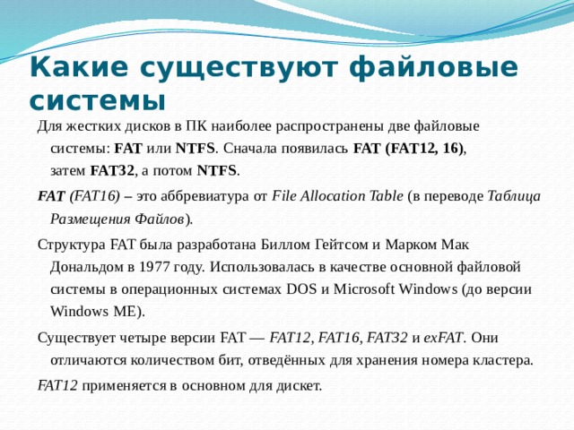 Какие существуют файловые системы Для жестких дисков в ПК наиболее распространены две файловые системы:  FAT  или  NTFS . Сначала появилась  FAT (FAT12, 16) , затем  FAT32 , а потом  NTFS . FAT  (FAT16)  –  это аббревиатура от  File Allocation Table  (в переводе  Таблица Размещения Файлов ). Структура FAT была разработана Биллом Гейтсом и Марком Мак Дональдом в 1977 году. Использовалась в качестве основной файловой системы в операционных системах DOS и Microsoft Windows (до версии Windows ME). Существует четыре версии FAT —  FAT12 ,  FAT16 ,  FAT32  и  exFAT . Они отличаются количеством бит, отведённых для хранения номера кластера. FAT12  применяется в основном для дискет.