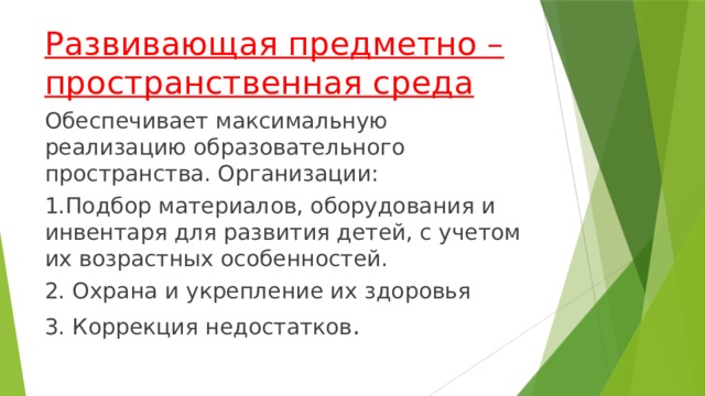 Развивающая предметно – пространственная среда Обеспечивает максимальную реализацию образовательного пространства. Организации: 1.Подбор материалов, оборудования и инвентаря для развития детей, c учетом их возрастных особенностей. 2. Охрана и укрепление их здоровья 3. Коррекция недостатков .