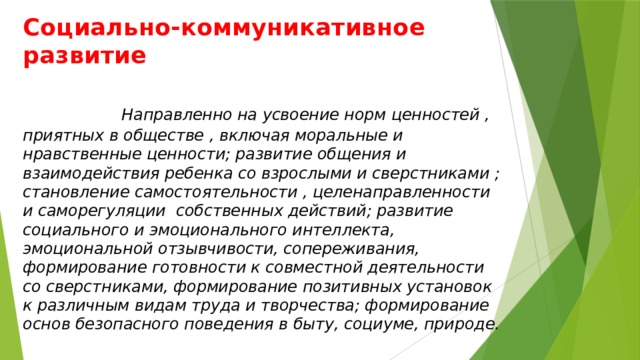 Социально-коммуникативное развитие   Направленно на усвоение норм ценностей , приятных в обществе , включая моральные и нравственные ценности; развитие общения и взаимодействия ребенка со взрослыми и сверстниками ; становление самостоятельности , целенаправленности и саморегуляции собственных действий; развитие социального и эмоционального интеллекта, эмоциональной отзывчивости, сопереживания, формирование готовности к совместной деятельности со сверстниками, формирование позитивных установок к различным видам труда и творчества; формирование основ безопасного поведения в быту, социуме, природе.