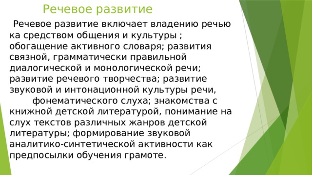 Речевое развитие Речевое развитие включает владению речью ка средством общения и культуры ; обогащение активного словаря; развития связной, грамматически правильной диалогической и монологической речи; развитие речевого творчества; развитие звуковой и интонационной культуры речи, фонематического слуха; знакомства с книжной детской литературой, понимание на слух текстов различных жанров детской литературы; формирование звуковой аналитико-синтетической активности как предпосылки обучения грамоте.