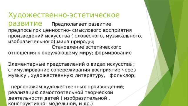 Художественно-эстетическое развитие Предполагает развитие предпосылок ценностно- смыслового восприятия произведений искусства ( словесного, музыкального, изобразительного),мира природы; Становление эстетического отношения к окружающему миру; формирование Элементарные представлений о видах искусства ; стимулирование сопереживания восприятие через музыку , художественную литературу, фольклор; персонажам художественных произведений; реализацию самостоятельной творческой деятельности детей ( изобразительной , конструктивно- модельной, и др.)