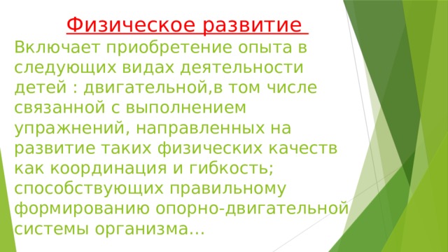 Физическое развитие  Включает приобретение опыта в следующих видах деятельности детей : двигательной,в том числе связанной с выполнением упражнений, направленных на развитие таких физических качеств как координация и гибкость; способствующих правильному формированию опорно-двигательной системы организма…