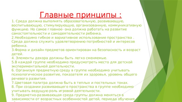 Главные принципы :  1. Среда должна выполнять образовательную, развивающую, воспитывающую, стимулирующую, организованную, коммуникативную функцию. Но самое главное- она должна работать на развитие самостоятельности и самодеятельности ребенка.  2.Необходимо гибкое и вариативное использование пространства . Среда должна служить удовлетворению потребностей и интересов ребенка.  3.Форма и дизайн предметов ориентирован на безопасность и возраст детей.  4. Элементы декора должны быть легко сменяемые.  5.В каждой группе необходимо предусмотреть место для детской экспериментальной деятельности.  6. Организуя предметную среду в группе необходимо учитывать психологическое развитие, показателя их здоровья, уровень общего речевого развития.  7.Цветовая палитра должна быть в теплых и постельных тонах.  8. При создании развивающего пространства в группе необходимо учитывать ведущую роль игровой деятельности.  9. Предметно-развивающая среда группы должна меняться в зависимости от возрастных особенностей детей, периода обучения, образовательной программы.