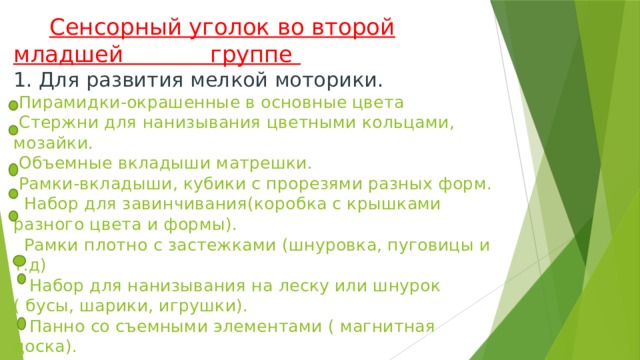 Сенсорный уголок во второй младшей группе  1. Для развития мелкой моторики.  Пирамидки-окрашенные в основные цвета  Стержни для нанизывания цветными кольцами, мозайки.  Объемные вкладыши матрешки.  Рамки-вкладыши, кубики с прорезями разных форм.  Набор для завинчивания(коробка с крышками разного цвета и формы).  Рамки плотно с застежками (шнуровка, пуговицы и т.д)  Набор для нанизывания на леску или шнурок ( бусы, шарики, игрушки).  Панно со съемными элементами ( магнитная доска).