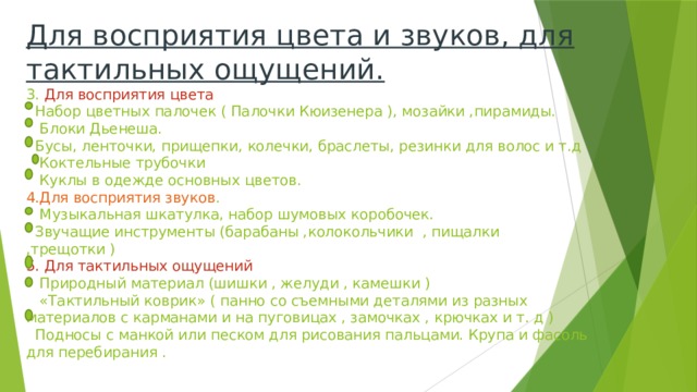 Для восприятия цвета и звуков, для тактильных ощущений.  3. Для восприятия цвета  Набор цветных палочек ( Палочки Кюизенера ), мозайки ,пирамиды.  Блоки Дьенеша.  Бусы, ленточки, прищепки, колечки, браслеты, резинки для волос и т.д  Коктельные трубочки  Куклы в одежде основных цветов.  4.Для восприятия звуков .  Музыкальная шкатулка, набор шумовых коробочек.  Звучащие инструменты (барабаны ,колокольчики , пищалки ,трещотки )  5. Для тактильных ощущений  Природный материал (шишки , желуди , камешки )  «Тактильный коврик» ( панно со съемными деталями из разных материалов с карманами и на пуговицах , замочках , крючках и т. д )  Подносы с манкой или песком для рисования пальцами. Крупа и фасоль для перебирания .