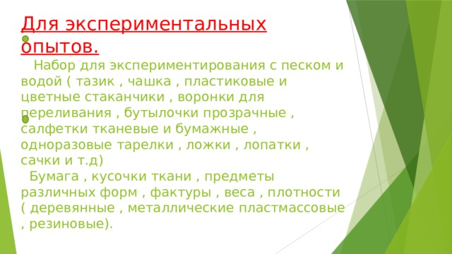 Для экспериментальных опытов.  Набор для экспериментирования с песком и водой ( тазик , чашка , пластиковые и цветные стаканчики , воронки для переливания , бутылочки прозрачные , салфетки тканевые и бумажные , одноразовые тарелки , ложки , лопатки , сачки и т.д)  Бумага , кусочки ткани , предметы различных форм , фактуры , веса , плотности ( деревянные , металлические пластмассовые , резиновые).