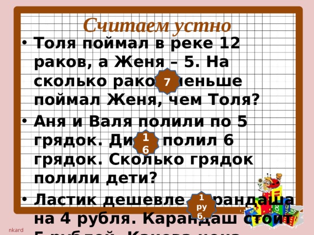 Считаем устно Толя поймал в реке 12 раков, а Женя – 5. На сколько раков меньше поймал Женя, чем Толя? Аня и Валя полили по 5 грядок. Дима полил 6 грядок. Сколько грядок полили дети? Ластик дешевле карандаша на 4 рубля. Карандаш стоит 5 рублей. Какова цена ластика? 7 16 1 руб.