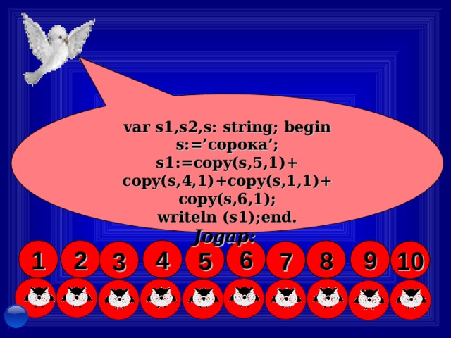 var s1,s2,s: string;  begin s:=’ сорока ’; s1:=copy(s,5,1)+ copy(s,4,1)+copy(s,1,1)+ copy(s,6,1); writeln (s1);end. Jogap : STRING .... tipi ulanyIýar Pred(c:char):char nämäni aňladýar? LENGTH(S :String ):Byte CONCAT(S1, S2, ..., Sn:String): String  S=‘Garaşsyz ,Bitarap Türkmenistan’ LENGTH(S)-? var s1,s2,s3: string; begin s1:=' Wata n '; s2:=' n ym'; s3:=s1+s2 writeln (s3); end. - ý alňyşlaryny tap S1= ‘ATAMYRAT’ D elete (s1, 1 ,3) # 65 = Chr(65) = ... simwol Char .... tipi ulanyIýar 6 4 2 1 9 8 5 10 7 3