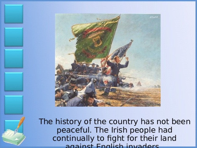 The history of the country has not been peaceful. The Irish people had continually to fight for their land against English invaders.