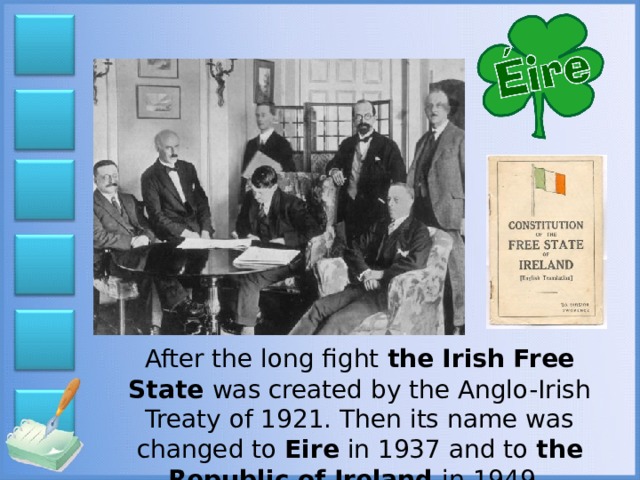 After the long fight the Irish Free State was created by the Anglo-Irish Treaty of 1921. Then its name was changed to Eire in 1937 and to the Republic of Ireland in 1949.