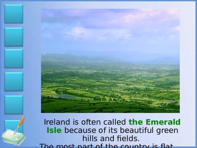 Ireland is often called the Emerald Isle because of its beautiful green hills and fields. The most part of the country is flat.