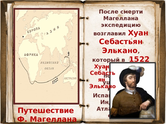 После смерти Магеллана экспедицию возглавил Хуан Себастьян Элькано , который в 1522 г. привёл последний уцелевший корабль Испанию, пройдя Индийский и Атлантический океаны. Хуан Себастьян Элькано Путешествие Ф. Магеллана