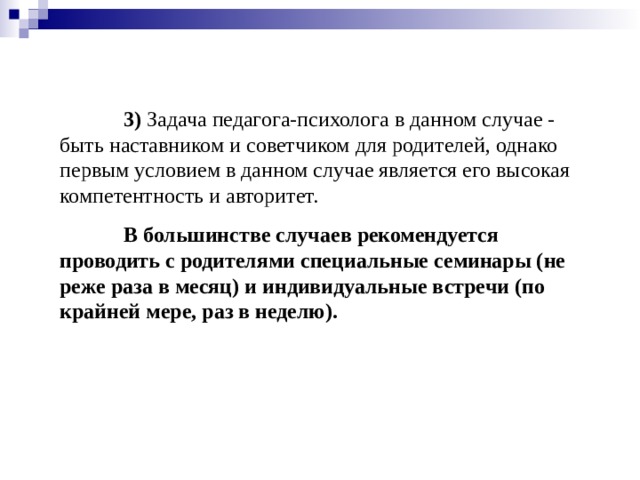 3) Задача педагога-психолога в данном случае - быть наставником и советчиком для родителей, однако первым условием в данном случае является его высокая компетентность и авторитет.  В большинстве случаев рекомендуется проводить с родителями специальные семинары (не реже раза в месяц) и индивидуальные встречи (по крайней мере, раз в неделю).