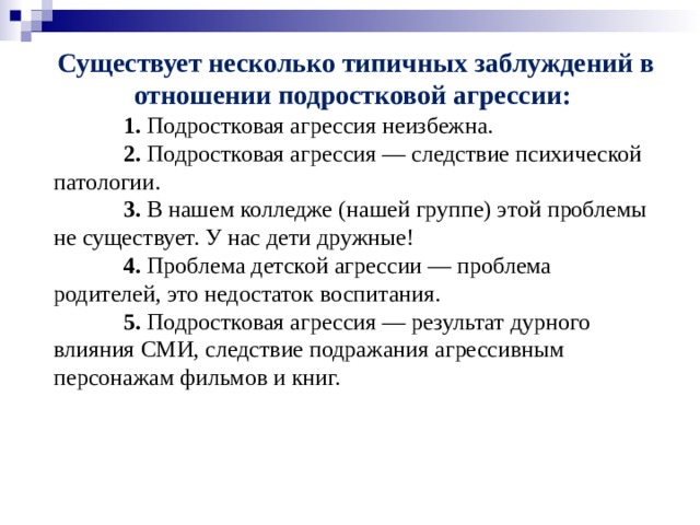 Существует несколько типичных заблуждений в отношении подростковой агрессии:  1.  Подростковая агрессия неизбежна.  2.  Подростковая агрессия — следствие психической патологии.  3.  В нашем колледже (нашей группе) этой проблемы не существует. У нас дети дружные!  4.  Проблема детской агрессии — проблема родителей, это недостаток воспитания.  5.  Подростковая агрессия — результат дурного влияния СМИ, следствие подражания агрессивным персонажам фильмов и книг.