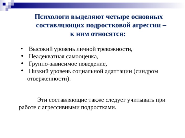 Психологи выделяют четыре основных составляющих подростковой агрессии – к ним относятся:   Высокий уровень личной тревожности,  Неадекватная самооценка,  Группо-зависимое поведение,  Низкий уровень социальной адаптации (синдром отверженности).  Эти составляющие также следует учитывать при работе с агрессивными подростками.