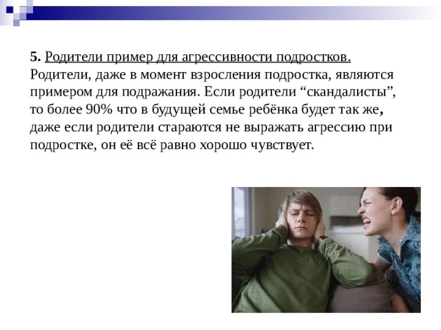 5.  Родители пример для агрессивности подростков. Родители, даже в момент взросления подростка, являются примером для подражания. Если родители “скандалисты”, то более 90% что в будущей семье ребёнка будет так же , даже если родители стараются не выражать агрессию при подростке, он её всё равно хорошо чувствует.