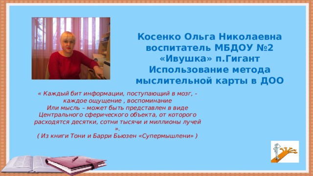 Косенко Ольга Николаевна воспитатель МБДОУ №2 «Ивушка» п.Гигант Использование метода мыслительной карты в ДОО « Каждый бит информации, поступающий в мозг, - каждое ощущение , воспоминание Или мысль – может быть представлен в виде Центрального сферического объекта, от которого расходятся десятки, сотни тысячи и миллионы лучей ». ( Из книги Тони и Барри Бьюзен «Супермышлени» )