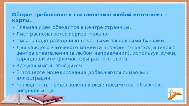 Общие требования к составлению любой интеллект – карты. • Главная идея обводится в центре страницы. • Лист располагается горизонтально. • Писать надо разборчиво печатными заглавными буквами. • Для каждого ключевого момента проводятся расходящиеся от центра ответвления (в любом направлении), используя ручки, карандаши или фломастеры разного цвета. • Каждая мысль обводится. • В процессе моделирования добавляются символы и иллюстрации.