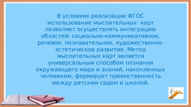 В условиях реализации ФГОС использование мыслительных карт позволяет осуществлять интеграцию областей: социально-коммуникативное, речевое, познавательное, художественно-эстетическое развитие. Метод мыслительных карт является универсальным способом познания окружающего мира и знаний, накопленных человеком, формирует преемственность между детским садом и школой.