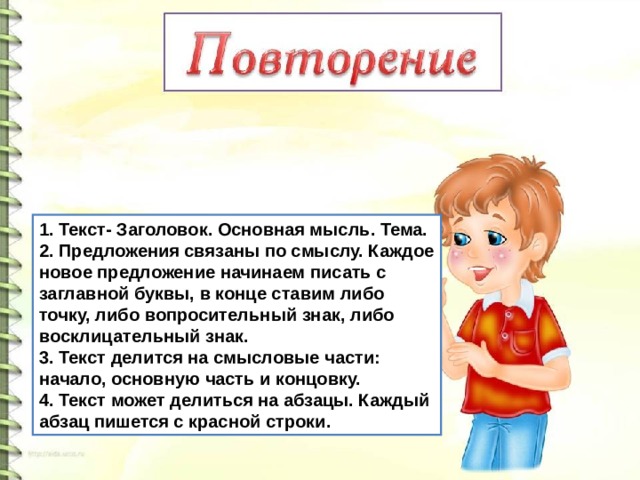 1. Текст- Заголовок. Основная мысль. Тема. 2. Предложения связаны по смыслу. Каждое новое предложение начинаем писать с заглавной буквы, в конце ставим либо точку, либо вопросительный знак, либо восклицательный знак. 3. Текст делится на смысловые части: начало, основную часть и концовку. 4. Текст может делиться на абзацы. Каждый абзац пишется с красной строки.