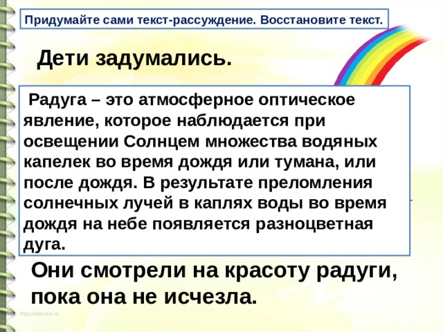 Придумайте сами текст-рассуждение. Восстановите текст.   Дети задумались.     _______________________________   Они смотрели на красоту радуги, пока она не исчезла.  Радуга – это атмосферное оптическое явление, которое наблюдается при освещении Солнцем множества водяных капелек во время дождя или тумана, или после дождя. В результате преломления солнечных лучей в каплях воды во время дождя на небе появляется разноцветная дуга.  