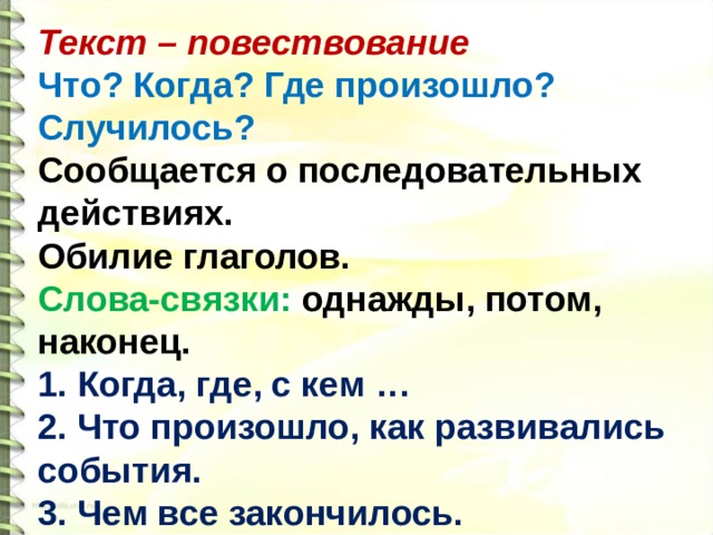 Текст – повествование Что? Когда? Где произошло? Случилось? Сообщается о последовательных действиях. Обилие глаголов. Слова-связки: однажды, потом, наконец. 1. Когда, где, с кем … 2. Что произошло, как развивались события. 3. Чем все закончилось.