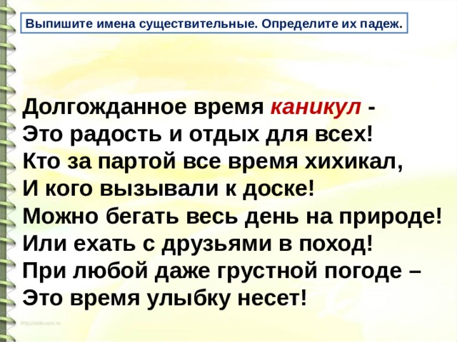 Выпишите имена существительные. Определите их падеж . Долгожданное время каникул -   Это радость и отдых для всех!   Кто за партой все время хихикал,   И кого вызывали к доске!   Можно бегать весь день на природе!   Или ехать с друзьями в поход!   При любой даже грустной погоде –   Это время улыбку несет!  