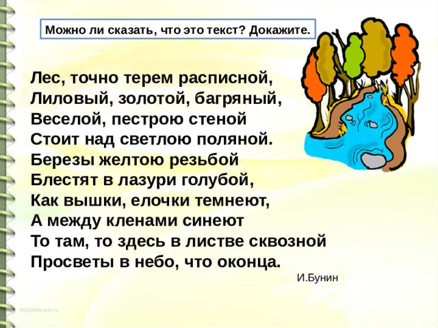 Можно ли сказать, что это текст? Докажите. Лес, точно терем расписной,   Лиловый, золотой, багряный,   Веселой, пестрою стеной   Стоит над светлою поляной.   Березы желтою резьбой   Блестят в лазури голубой,   Как вышки, елочки темнеют,   А между кленами синеют   То там, то здесь в листве сквозной   Просветы в небо, что оконца.    И.Бунин