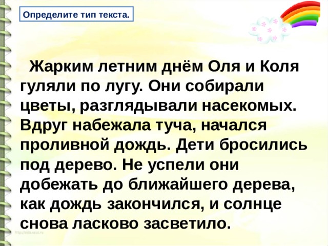 Определите тип текста.  Жарким летним днём Оля и Коля гуляли по лугу. Они собирали цветы, разглядывали насекомых. Вдруг набежала туча, начался проливной дождь. Дети бросились под дерево. Не успели они добежать до ближайшего дерева, как дождь закончился, и солнце снова ласково засветило.