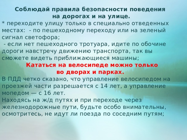 Соблюдай правила безопасности поведения на дорогах и на улице. * переходите улицу только в специально отведенных местах: - по пешеходному переходу или на зеленый сигнал светофора;  - если нет пешеходного тротуара, идите по обочине дороги навстречу движению транспорта, так вы сможете видеть приближающиеся машины;  Кататься на велосипеде можно только во дворах и парках. В ПДД четко сказано, что управление велосипедом на проезжей части разрешается с 14 лет, а управление мопедом — с 16 лет. Находясь на ж/д путях и при переходе через железнодорожные пути, будьте особо внимательны, осмотритесь, не идут ли поезда по соседним путям;