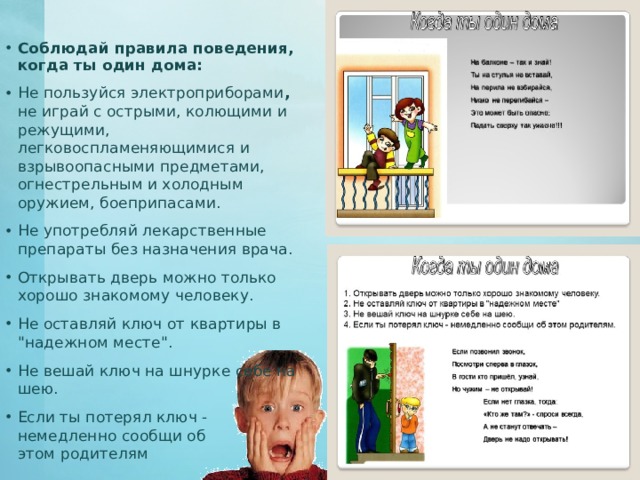 Соблюдай правила поведения, когда ты один дома:  Не пользуйся электроприборами , не играй с острыми, колющими и режущими, легковоспламеняющимися и взрывоопасными предметами, огнестрельным и холодным оружием, боеприпасами. Не употребляй лекарственные препараты без назначения врача. Открывать дверь можно только хорошо знакомому человеку. Не оставляй ключ от квартиры в 