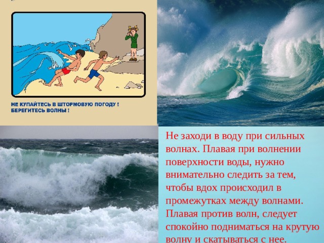 Не заходи в воду при сильных волнах. Плавая при волнении поверхности воды, нужно внимательно следить за тем, чтобы вдох происходил в промежутках между волнами. Плавая против волн, следует спокойно подниматься на крутую волну и скатываться с нее.