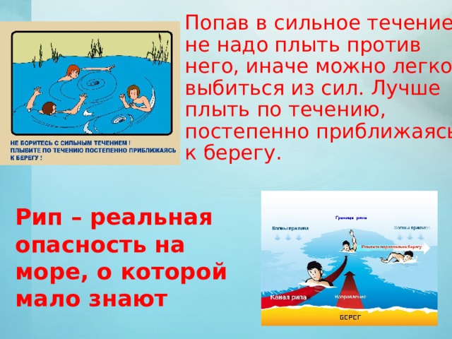 Попав в сильное течение, не надо плыть против него, иначе можно легко выбиться из сил. Лучше плыть по течению, постепенно приближаясь к берегу.  Рип – реальная опасность на море, о которой мало знают