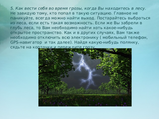 5. Как вести себя во время грозы, когда Вы находитесь в лесу. Не завидую тому, кто попал в такую ситуацию. Главное не паникуйте, всегда можно найти выход. Постарайтесь выбраться из леса, если есть такая возможность. Если же Вы забрели в глубь леса, то Вам необходимо найти хоть какое-нибудь открытое пространство. Как и в других случаях, Вам также необходимо отключить всю электронику ( мобильный телефон, GPS-навигатор и так далее). Найдя какую-нибудь полянку, сядьте на корточки и переждите грозу.