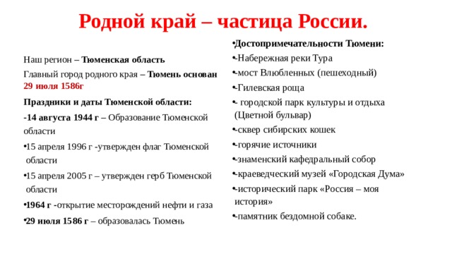 Родной край – частица России.   Достопримечательности Тюмени: -Набережная реки Тура -мост Влюбленных (пешеходный) -Гилевская роща - городской парк культуры и отдыха (Цветной бульвар) -сквер сибирских кошек -горячие источники -знаменский кафедральный собор -краеведческий музей «Городская Дума» -исторический парк «Россия – моя история» -памятник бездомной собаке. Наш регион – Тюменская область Главный город родного края – Тюмень основан 29 июля 1586г Праздники и даты Тюменской области: -14 августа 1944 г – Образование Тюменской области