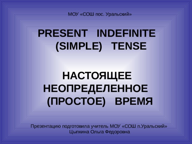 PRESENT INDEFINITE  (SIMPLE) TENSE НАСТОЯЩЕЕ НЕОПРЕДЕЛЕННОЕ (ПРОСТОЕ) ВРЕМЯ Презентацию подготовила учитель МОУ «СОШ п.Уральский» Цыпкина Ольга Федоровна