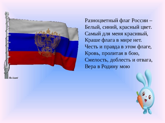 Разноцветный флаг России –  Белый, синий, красный цвет.  Самый для меня красивый,  Краше флага в мире нет.  Честь и правда в этом флаге,  Кровь, пролитая в бою,  Смелость, доблесть и отвага,  Вера в Родину мою