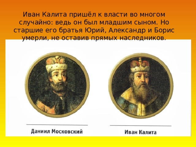 Иван Калита пришёл к власти во многом случайно: ведь он был младшим сыном. Но старшие его братья Юрий, Александр и Борис умерли, не оставив прямых наследников.