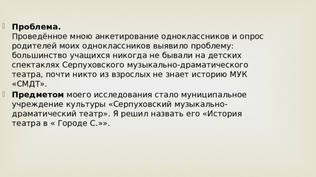 Проблема.  Проведённое мною анкетирование одноклассников и опрос родителей моих одноклассников выявило проблему: большинство учащихся никогда не бывали на детских спектаклях Серпуховского музыкально-драматического театра, почти никто из взрослых не знает историю МУК «СМДТ». Предметом  моего исследования стало муниципальное учреждение культуры «Серпуховский музыкально-драматический театр». Я решил назвать его «История театра в « Городе С.»».