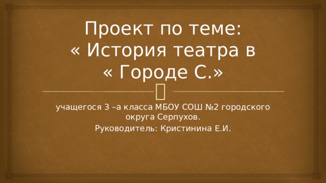 Проект по теме:  « История театра в  « Городе С.» учащегося 3 –а класса МБОУ СОШ №2 городского округа Серпухов. Руководитель: Кристинина Е.И.