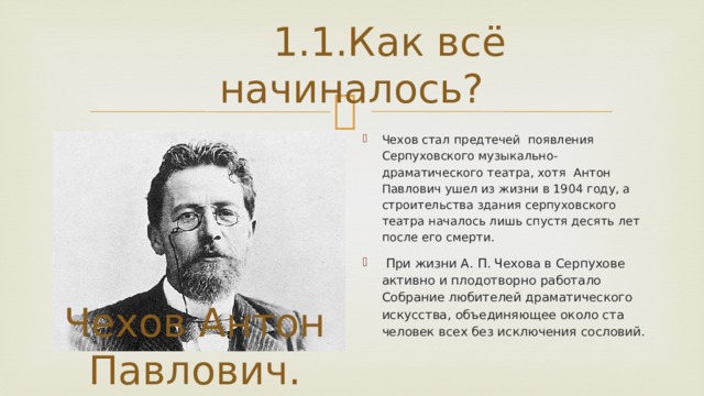 1.1.Как всё начиналось? Чехов стал предтечей появления Серпуховского музыкально-драматического театра, хотя Антон Павлович ушел из жизни в 1904 году, а строительства здания серпуховского театра началось лишь спустя десять лет после его смерти.  При жизни А. П. Чехова в Серпухове активно и плодотворно работало Собрание любителей драматического искусства, объединяющее около ста человек всех без исключения сословий. Чехов Антон Павлович.