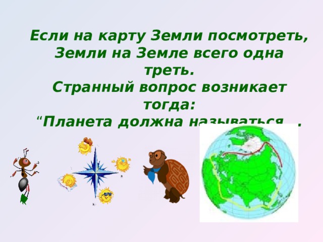 Если на карту Земли посмотреть,  Земли на Земле всего одна треть.  Странный вопрос возникает тогда:  “ Планета должна называться …